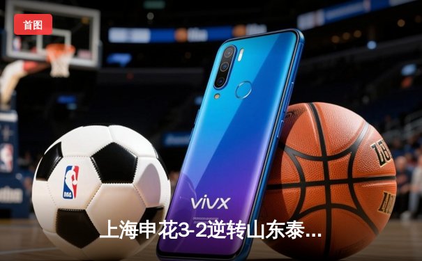 上海申花3-2逆转山东泰山，朱辰杰绝杀点燃虹口足球场